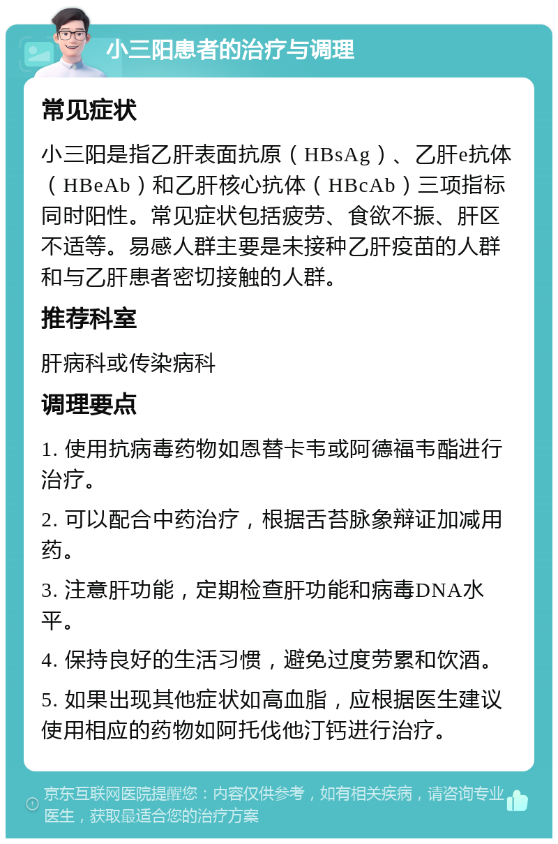 小三阳患者的治疗与调理 常见症状 小三阳是指乙肝表面抗原（HBsAg）、乙肝e抗体（HBeAb）和乙肝核心抗体（HBcAb）三项指标同时阳性。常见症状包括疲劳、食欲不振、肝区不适等。易感人群主要是未接种乙肝疫苗的人群和与乙肝患者密切接触的人群。 推荐科室 肝病科或传染病科 调理要点 1. 使用抗病毒药物如恩替卡韦或阿德福韦酯进行治疗。 2. 可以配合中药治疗，根据舌苔脉象辩证加减用药。 3. 注意肝功能，定期检查肝功能和病毒DNA水平。 4. 保持良好的生活习惯，避免过度劳累和饮酒。 5. 如果出现其他症状如高血脂，应根据医生建议使用相应的药物如阿托伐他汀钙进行治疗。