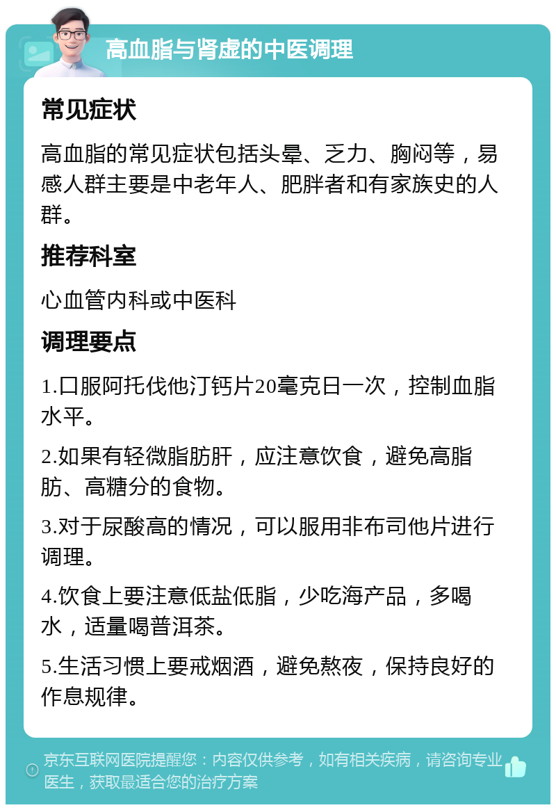 高血脂与肾虚的中医调理 常见症状 高血脂的常见症状包括头晕、乏力、胸闷等，易感人群主要是中老年人、肥胖者和有家族史的人群。 推荐科室 心血管内科或中医科 调理要点 1.口服阿托伐他汀钙片20毫克日一次，控制血脂水平。 2.如果有轻微脂肪肝，应注意饮食，避免高脂肪、高糖分的食物。 3.对于尿酸高的情况，可以服用非布司他片进行调理。 4.饮食上要注意低盐低脂，少吃海产品，多喝水，适量喝普洱茶。 5.生活习惯上要戒烟酒，避免熬夜，保持良好的作息规律。