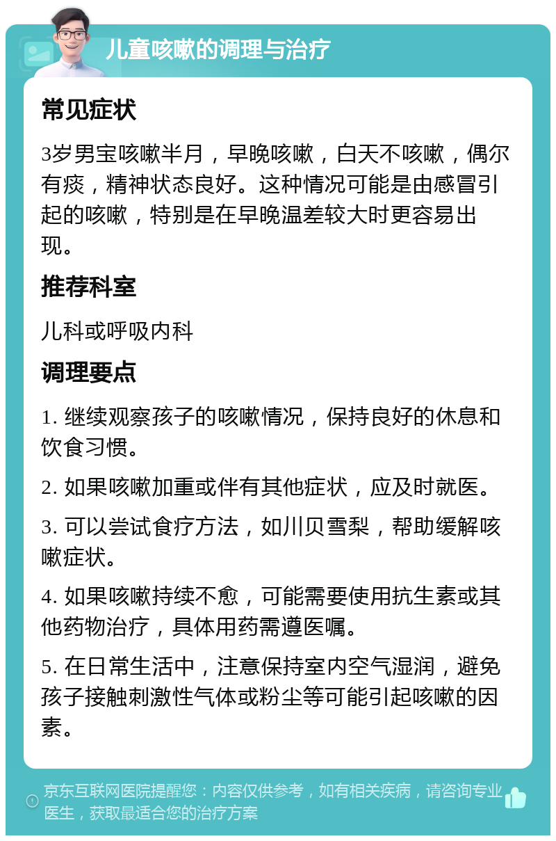 儿童咳嗽的调理与治疗 常见症状 3岁男宝咳嗽半月，早晚咳嗽，白天不咳嗽，偶尔有痰，精神状态良好。这种情况可能是由感冒引起的咳嗽，特别是在早晚温差较大时更容易出现。 推荐科室 儿科或呼吸内科 调理要点 1. 继续观察孩子的咳嗽情况，保持良好的休息和饮食习惯。 2. 如果咳嗽加重或伴有其他症状，应及时就医。 3. 可以尝试食疗方法，如川贝雪梨，帮助缓解咳嗽症状。 4. 如果咳嗽持续不愈，可能需要使用抗生素或其他药物治疗，具体用药需遵医嘱。 5. 在日常生活中，注意保持室内空气湿润，避免孩子接触刺激性气体或粉尘等可能引起咳嗽的因素。