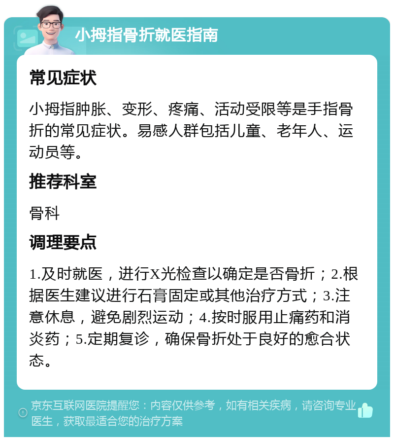 小拇指骨折就医指南 常见症状 小拇指肿胀、变形、疼痛、活动受限等是手指骨折的常见症状。易感人群包括儿童、老年人、运动员等。 推荐科室 骨科 调理要点 1.及时就医，进行X光检查以确定是否骨折；2.根据医生建议进行石膏固定或其他治疗方式；3.注意休息，避免剧烈运动；4.按时服用止痛药和消炎药；5.定期复诊，确保骨折处于良好的愈合状态。