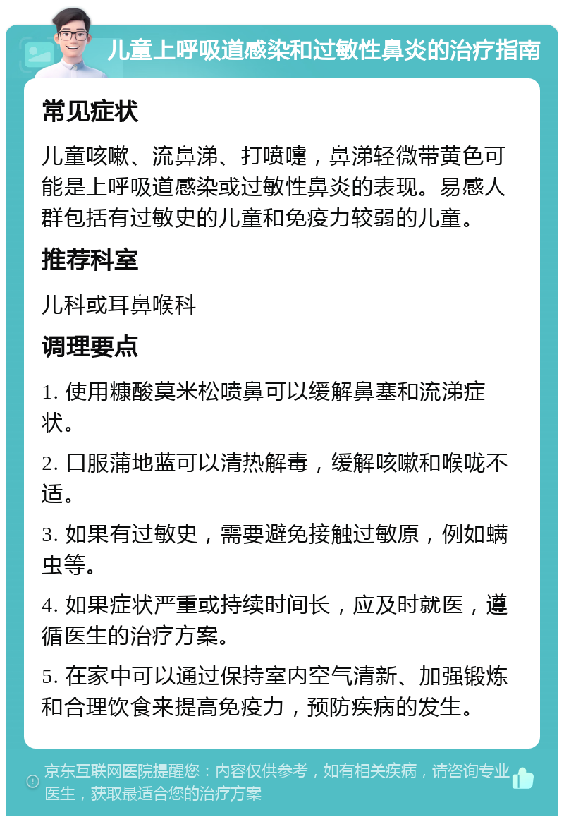 儿童上呼吸道感染和过敏性鼻炎的治疗指南 常见症状 儿童咳嗽、流鼻涕、打喷嚏，鼻涕轻微带黄色可能是上呼吸道感染或过敏性鼻炎的表现。易感人群包括有过敏史的儿童和免疫力较弱的儿童。 推荐科室 儿科或耳鼻喉科 调理要点 1. 使用糠酸莫米松喷鼻可以缓解鼻塞和流涕症状。 2. 口服蒲地蓝可以清热解毒，缓解咳嗽和喉咙不适。 3. 如果有过敏史，需要避免接触过敏原，例如螨虫等。 4. 如果症状严重或持续时间长，应及时就医，遵循医生的治疗方案。 5. 在家中可以通过保持室内空气清新、加强锻炼和合理饮食来提高免疫力，预防疾病的发生。