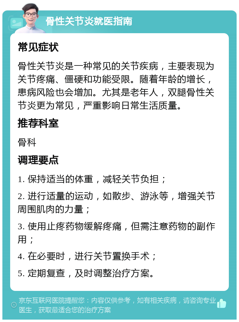 骨性关节炎就医指南 常见症状 骨性关节炎是一种常见的关节疾病，主要表现为关节疼痛、僵硬和功能受限。随着年龄的增长，患病风险也会增加。尤其是老年人，双腿骨性关节炎更为常见，严重影响日常生活质量。 推荐科室 骨科 调理要点 1. 保持适当的体重，减轻关节负担； 2. 进行适量的运动，如散步、游泳等，增强关节周围肌肉的力量； 3. 使用止疼药物缓解疼痛，但需注意药物的副作用； 4. 在必要时，进行关节置换手术； 5. 定期复查，及时调整治疗方案。