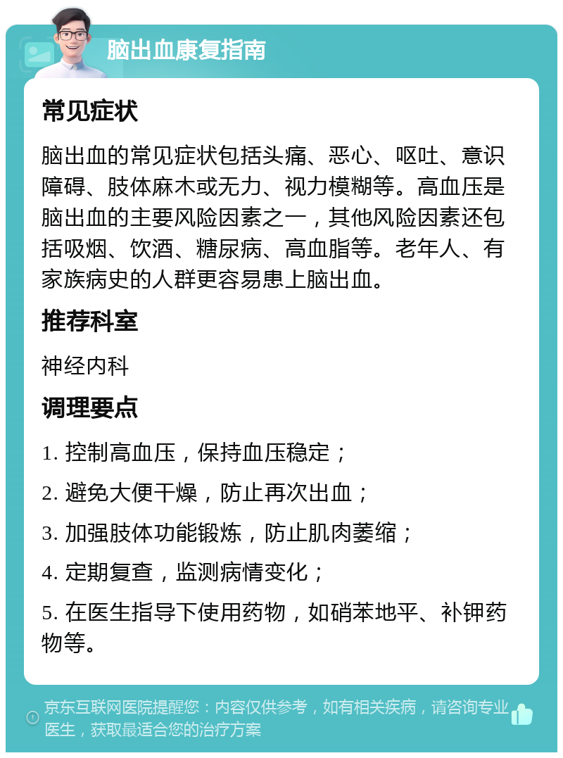 脑出血康复指南 常见症状 脑出血的常见症状包括头痛、恶心、呕吐、意识障碍、肢体麻木或无力、视力模糊等。高血压是脑出血的主要风险因素之一，其他风险因素还包括吸烟、饮酒、糖尿病、高血脂等。老年人、有家族病史的人群更容易患上脑出血。 推荐科室 神经内科 调理要点 1. 控制高血压，保持血压稳定； 2. 避免大便干燥，防止再次出血； 3. 加强肢体功能锻炼，防止肌肉萎缩； 4. 定期复查，监测病情变化； 5. 在医生指导下使用药物，如硝苯地平、补钾药物等。