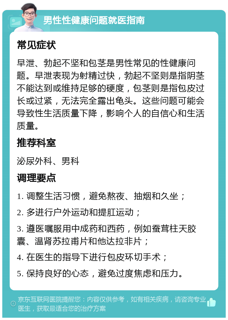 男性性健康问题就医指南 常见症状 早泄、勃起不坚和包茎是男性常见的性健康问题。早泄表现为射精过快，勃起不坚则是指阴茎不能达到或维持足够的硬度，包茎则是指包皮过长或过紧，无法完全露出龟头。这些问题可能会导致性生活质量下降，影响个人的自信心和生活质量。 推荐科室 泌尿外科、男科 调理要点 1. 调整生活习惯，避免熬夜、抽烟和久坐； 2. 多进行户外运动和提肛运动； 3. 遵医嘱服用中成药和西药，例如蚕茸柱天胶囊、温肾苏拉甫片和他达拉非片； 4. 在医生的指导下进行包皮环切手术； 5. 保持良好的心态，避免过度焦虑和压力。