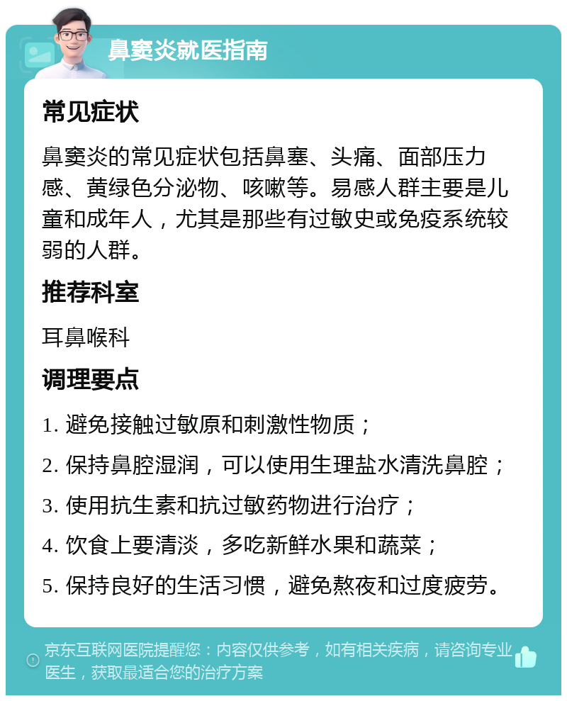 鼻窦炎就医指南 常见症状 鼻窦炎的常见症状包括鼻塞、头痛、面部压力感、黄绿色分泌物、咳嗽等。易感人群主要是儿童和成年人，尤其是那些有过敏史或免疫系统较弱的人群。 推荐科室 耳鼻喉科 调理要点 1. 避免接触过敏原和刺激性物质； 2. 保持鼻腔湿润，可以使用生理盐水清洗鼻腔； 3. 使用抗生素和抗过敏药物进行治疗； 4. 饮食上要清淡，多吃新鲜水果和蔬菜； 5. 保持良好的生活习惯，避免熬夜和过度疲劳。