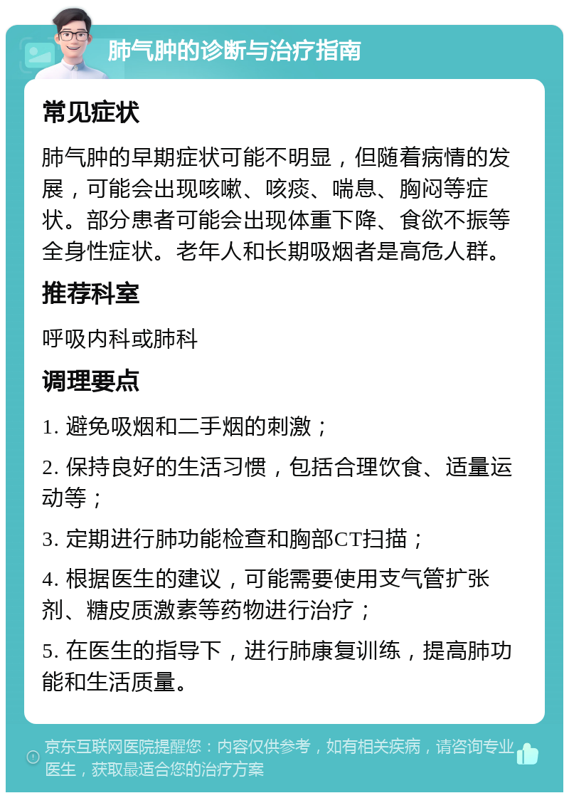 肺气肿的诊断与治疗指南 常见症状 肺气肿的早期症状可能不明显，但随着病情的发展，可能会出现咳嗽、咳痰、喘息、胸闷等症状。部分患者可能会出现体重下降、食欲不振等全身性症状。老年人和长期吸烟者是高危人群。 推荐科室 呼吸内科或肺科 调理要点 1. 避免吸烟和二手烟的刺激； 2. 保持良好的生活习惯，包括合理饮食、适量运动等； 3. 定期进行肺功能检查和胸部CT扫描； 4. 根据医生的建议，可能需要使用支气管扩张剂、糖皮质激素等药物进行治疗； 5. 在医生的指导下，进行肺康复训练，提高肺功能和生活质量。