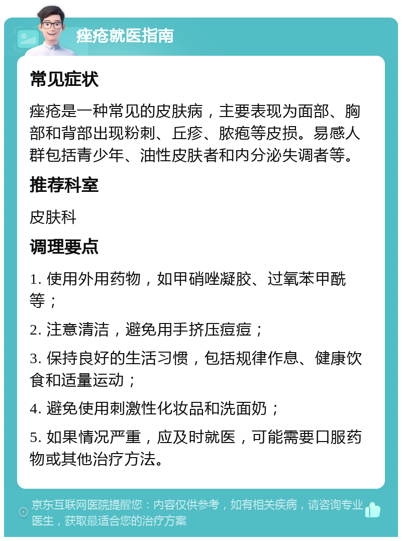 痤疮就医指南 常见症状 痤疮是一种常见的皮肤病，主要表现为面部、胸部和背部出现粉刺、丘疹、脓疱等皮损。易感人群包括青少年、油性皮肤者和内分泌失调者等。 推荐科室 皮肤科 调理要点 1. 使用外用药物，如甲硝唑凝胶、过氧苯甲酰等； 2. 注意清洁，避免用手挤压痘痘； 3. 保持良好的生活习惯，包括规律作息、健康饮食和适量运动； 4. 避免使用刺激性化妆品和洗面奶； 5. 如果情况严重，应及时就医，可能需要口服药物或其他治疗方法。