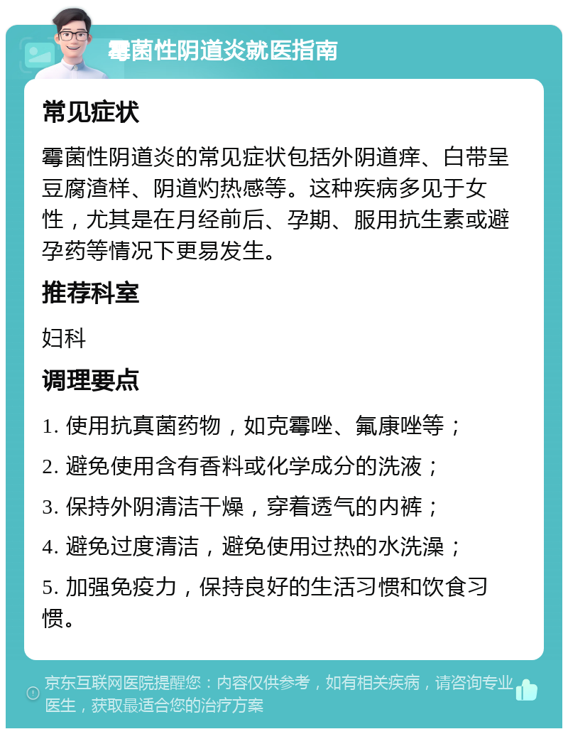 霉菌性阴道炎就医指南 常见症状 霉菌性阴道炎的常见症状包括外阴道痒、白带呈豆腐渣样、阴道灼热感等。这种疾病多见于女性，尤其是在月经前后、孕期、服用抗生素或避孕药等情况下更易发生。 推荐科室 妇科 调理要点 1. 使用抗真菌药物，如克霉唑、氟康唑等； 2. 避免使用含有香料或化学成分的洗液； 3. 保持外阴清洁干燥，穿着透气的内裤； 4. 避免过度清洁，避免使用过热的水洗澡； 5. 加强免疫力，保持良好的生活习惯和饮食习惯。