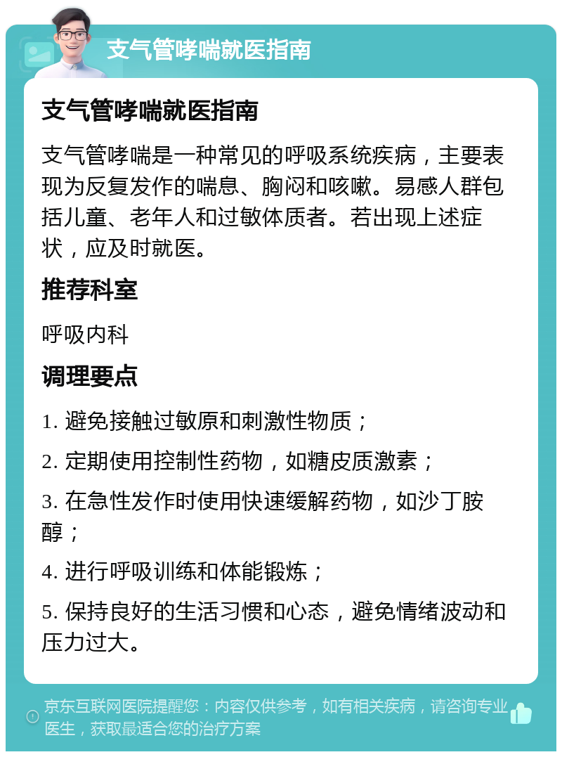 支气管哮喘就医指南 支气管哮喘就医指南 支气管哮喘是一种常见的呼吸系统疾病，主要表现为反复发作的喘息、胸闷和咳嗽。易感人群包括儿童、老年人和过敏体质者。若出现上述症状，应及时就医。 推荐科室 呼吸内科 调理要点 1. 避免接触过敏原和刺激性物质； 2. 定期使用控制性药物，如糖皮质激素； 3. 在急性发作时使用快速缓解药物，如沙丁胺醇； 4. 进行呼吸训练和体能锻炼； 5. 保持良好的生活习惯和心态，避免情绪波动和压力过大。