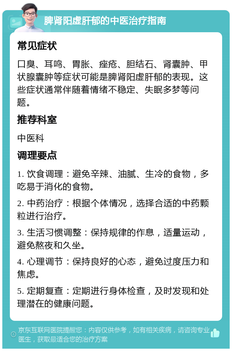 脾肾阳虚肝郁的中医治疗指南 常见症状 口臭、耳鸣、胃胀、痤疮、胆结石、肾囊肿、甲状腺囊肿等症状可能是脾肾阳虚肝郁的表现。这些症状通常伴随着情绪不稳定、失眠多梦等问题。 推荐科室 中医科 调理要点 1. 饮食调理：避免辛辣、油腻、生冷的食物，多吃易于消化的食物。 2. 中药治疗：根据个体情况，选择合适的中药颗粒进行治疗。 3. 生活习惯调整：保持规律的作息，适量运动，避免熬夜和久坐。 4. 心理调节：保持良好的心态，避免过度压力和焦虑。 5. 定期复查：定期进行身体检查，及时发现和处理潜在的健康问题。