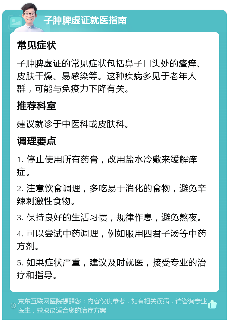 子肿脾虚证就医指南 常见症状 子肿脾虚证的常见症状包括鼻子口头处的瘙痒、皮肤干燥、易感染等。这种疾病多见于老年人群，可能与免疫力下降有关。 推荐科室 建议就诊于中医科或皮肤科。 调理要点 1. 停止使用所有药膏，改用盐水冷敷来缓解痒症。 2. 注意饮食调理，多吃易于消化的食物，避免辛辣刺激性食物。 3. 保持良好的生活习惯，规律作息，避免熬夜。 4. 可以尝试中药调理，例如服用四君子汤等中药方剂。 5. 如果症状严重，建议及时就医，接受专业的治疗和指导。