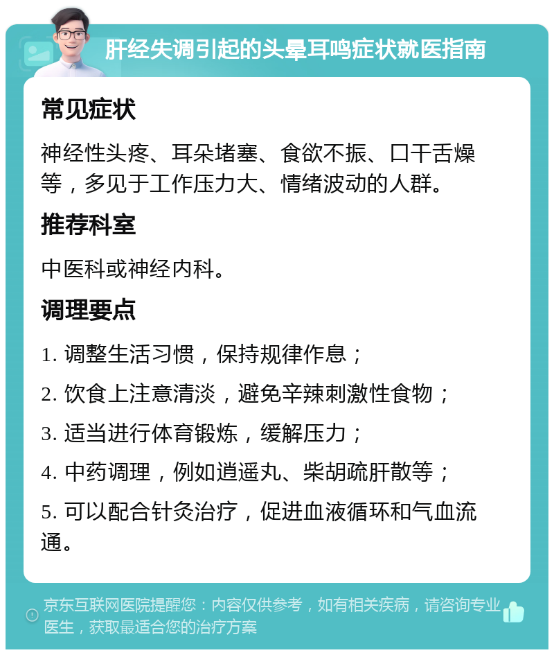 肝经失调引起的头晕耳鸣症状就医指南 常见症状 神经性头疼、耳朵堵塞、食欲不振、口干舌燥等，多见于工作压力大、情绪波动的人群。 推荐科室 中医科或神经内科。 调理要点 1. 调整生活习惯，保持规律作息； 2. 饮食上注意清淡，避免辛辣刺激性食物； 3. 适当进行体育锻炼，缓解压力； 4. 中药调理，例如逍遥丸、柴胡疏肝散等； 5. 可以配合针灸治疗，促进血液循环和气血流通。