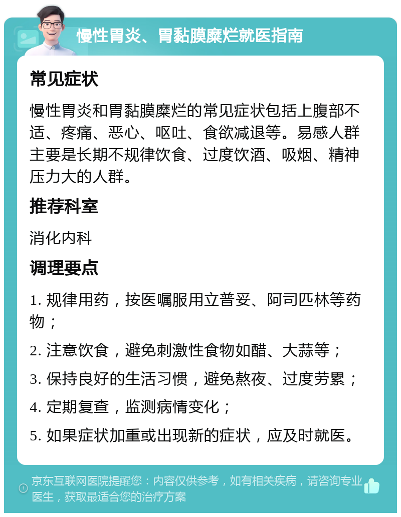 慢性胃炎、胃黏膜糜烂就医指南 常见症状 慢性胃炎和胃黏膜糜烂的常见症状包括上腹部不适、疼痛、恶心、呕吐、食欲减退等。易感人群主要是长期不规律饮食、过度饮酒、吸烟、精神压力大的人群。 推荐科室 消化内科 调理要点 1. 规律用药，按医嘱服用立普妥、阿司匹林等药物； 2. 注意饮食，避免刺激性食物如醋、大蒜等； 3. 保持良好的生活习惯，避免熬夜、过度劳累； 4. 定期复查，监测病情变化； 5. 如果症状加重或出现新的症状，应及时就医。