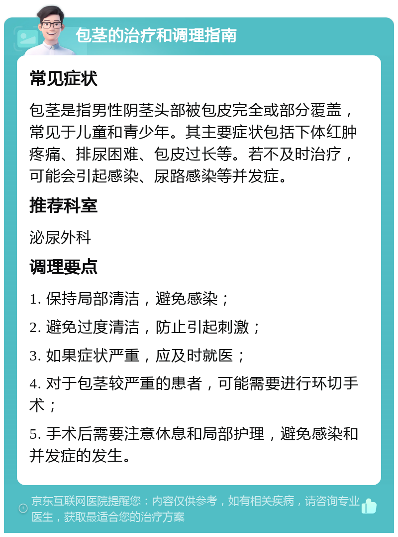 包茎的治疗和调理指南 常见症状 包茎是指男性阴茎头部被包皮完全或部分覆盖，常见于儿童和青少年。其主要症状包括下体红肿疼痛、排尿困难、包皮过长等。若不及时治疗，可能会引起感染、尿路感染等并发症。 推荐科室 泌尿外科 调理要点 1. 保持局部清洁，避免感染； 2. 避免过度清洁，防止引起刺激； 3. 如果症状严重，应及时就医； 4. 对于包茎较严重的患者，可能需要进行环切手术； 5. 手术后需要注意休息和局部护理，避免感染和并发症的发生。