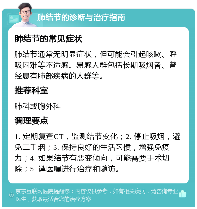 肺结节的诊断与治疗指南 肺结节的常见症状 肺结节通常无明显症状，但可能会引起咳嗽、呼吸困难等不适感。易感人群包括长期吸烟者、曾经患有肺部疾病的人群等。 推荐科室 肺科或胸外科 调理要点 1. 定期复查CT，监测结节变化；2. 停止吸烟，避免二手烟；3. 保持良好的生活习惯，增强免疫力；4. 如果结节有恶变倾向，可能需要手术切除；5. 遵医嘱进行治疗和随访。