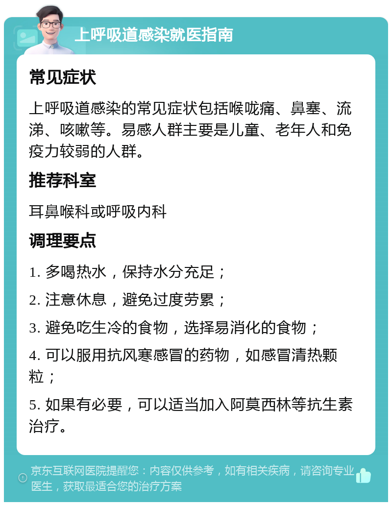 上呼吸道感染就医指南 常见症状 上呼吸道感染的常见症状包括喉咙痛、鼻塞、流涕、咳嗽等。易感人群主要是儿童、老年人和免疫力较弱的人群。 推荐科室 耳鼻喉科或呼吸内科 调理要点 1. 多喝热水，保持水分充足； 2. 注意休息，避免过度劳累； 3. 避免吃生冷的食物，选择易消化的食物； 4. 可以服用抗风寒感冒的药物，如感冒清热颗粒； 5. 如果有必要，可以适当加入阿莫西林等抗生素治疗。