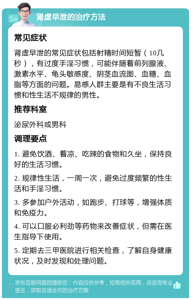 肾虚早泄的治疗方法 常见症状 肾虚早泄的常见症状包括射精时间短暂（10几秒），有过度手淫习惯，可能伴随着前列腺液、激素水平、龟头敏感度、阴茎血流图、血糖、血脂等方面的问题。易感人群主要是有不良生活习惯和性生活不规律的男性。 推荐科室 泌尿外科或男科 调理要点 1. 避免饮酒、着凉、吃辣的食物和久坐，保持良好的生活习惯。 2. 规律性生活，一周一次，避免过度频繁的性生活和手淫习惯。 3. 多参加户外活动，如跑步、打球等，增强体质和免疫力。 4. 可以口服必利劲等药物来改善症状，但需在医生指导下使用。 5. 定期去三甲医院进行相关检查，了解自身健康状况，及时发现和处理问题。