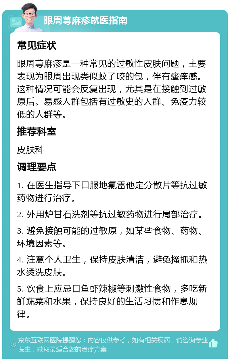 眼周荨麻疹就医指南 常见症状 眼周荨麻疹是一种常见的过敏性皮肤问题，主要表现为眼周出现类似蚊子咬的包，伴有瘙痒感。这种情况可能会反复出现，尤其是在接触到过敏原后。易感人群包括有过敏史的人群、免疫力较低的人群等。 推荐科室 皮肤科 调理要点 1. 在医生指导下口服地氯雷他定分散片等抗过敏药物进行治疗。 2. 外用炉甘石洗剂等抗过敏药物进行局部治疗。 3. 避免接触可能的过敏原，如某些食物、药物、环境因素等。 4. 注意个人卫生，保持皮肤清洁，避免搔抓和热水烫洗皮肤。 5. 饮食上应忌口鱼虾辣椒等刺激性食物，多吃新鲜蔬菜和水果，保持良好的生活习惯和作息规律。