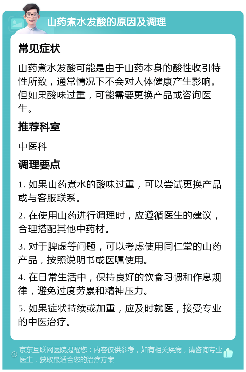 山药煮水发酸的原因及调理 常见症状 山药煮水发酸可能是由于山药本身的酸性收引特性所致，通常情况下不会对人体健康产生影响。但如果酸味过重，可能需要更换产品或咨询医生。 推荐科室 中医科 调理要点 1. 如果山药煮水的酸味过重，可以尝试更换产品或与客服联系。 2. 在使用山药进行调理时，应遵循医生的建议，合理搭配其他中药材。 3. 对于脾虚等问题，可以考虑使用同仁堂的山药产品，按照说明书或医嘱使用。 4. 在日常生活中，保持良好的饮食习惯和作息规律，避免过度劳累和精神压力。 5. 如果症状持续或加重，应及时就医，接受专业的中医治疗。