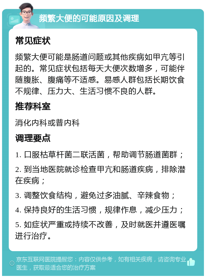 频繁大便的可能原因及调理 常见症状 频繁大便可能是肠道问题或其他疾病如甲亢等引起的。常见症状包括每天大便次数增多，可能伴随腹胀、腹痛等不适感。易感人群包括长期饮食不规律、压力大、生活习惯不良的人群。 推荐科室 消化内科或普内科 调理要点 1. 口服枯草杆菌二联活菌，帮助调节肠道菌群； 2. 到当地医院就诊检查甲亢和肠道疾病，排除潜在疾病； 3. 调整饮食结构，避免过多油腻、辛辣食物； 4. 保持良好的生活习惯，规律作息，减少压力； 5. 如症状严重或持续不改善，及时就医并遵医嘱进行治疗。