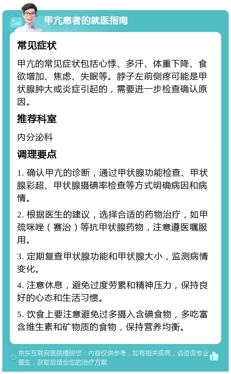 甲亢患者的就医指南 常见症状 甲亢的常见症状包括心悸、多汗、体重下降、食欲增加、焦虑、失眠等。脖子左前侧疼可能是甲状腺肿大或炎症引起的，需要进一步检查确认原因。 推荐科室 内分泌科 调理要点 1. 确认甲亢的诊断，通过甲状腺功能检查、甲状腺彩超、甲状腺摄碘率检查等方式明确病因和病情。 2. 根据医生的建议，选择合适的药物治疗，如甲巯咪唑（赛治）等抗甲状腺药物，注意遵医嘱服用。 3. 定期复查甲状腺功能和甲状腺大小，监测病情变化。 4. 注意休息，避免过度劳累和精神压力，保持良好的心态和生活习惯。 5. 饮食上要注意避免过多摄入含碘食物，多吃富含维生素和矿物质的食物，保持营养均衡。