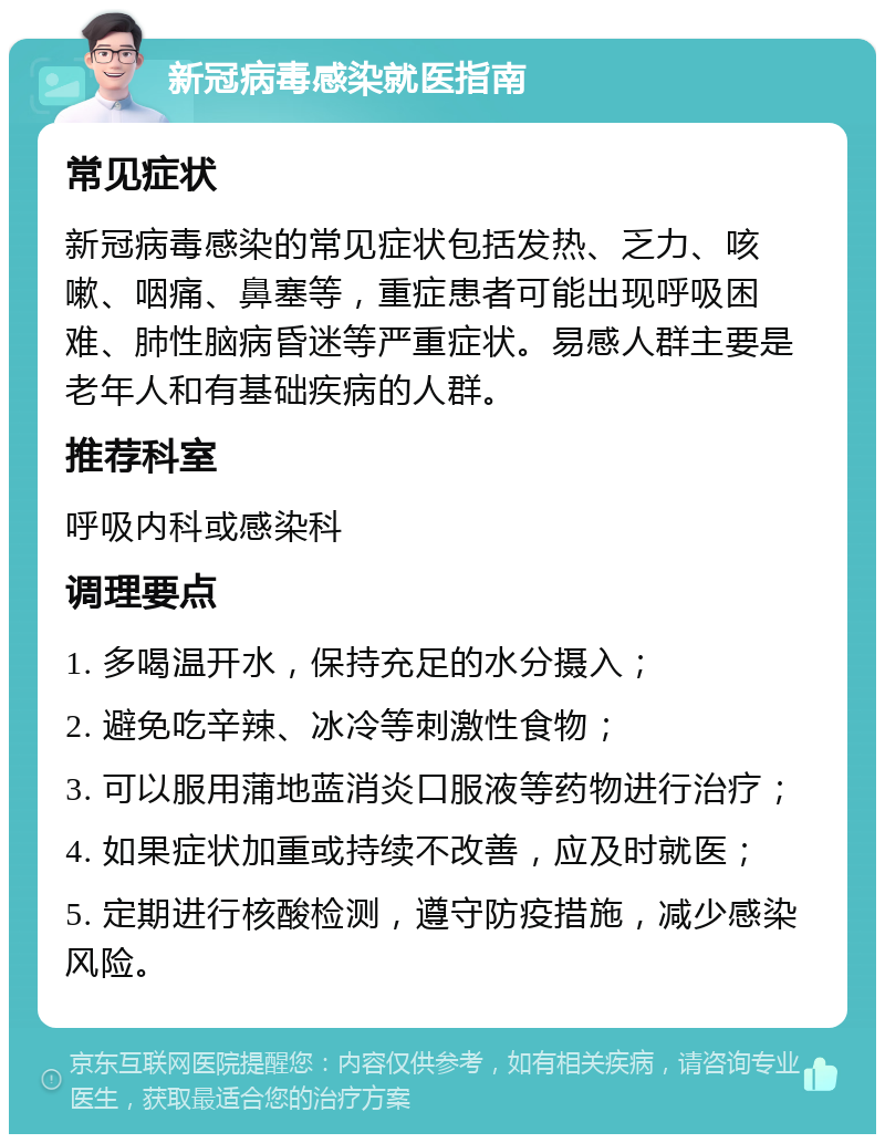 新冠病毒感染就医指南 常见症状 新冠病毒感染的常见症状包括发热、乏力、咳嗽、咽痛、鼻塞等，重症患者可能出现呼吸困难、肺性脑病昏迷等严重症状。易感人群主要是老年人和有基础疾病的人群。 推荐科室 呼吸内科或感染科 调理要点 1. 多喝温开水，保持充足的水分摄入； 2. 避免吃辛辣、冰冷等刺激性食物； 3. 可以服用蒲地蓝消炎口服液等药物进行治疗； 4. 如果症状加重或持续不改善，应及时就医； 5. 定期进行核酸检测，遵守防疫措施，减少感染风险。