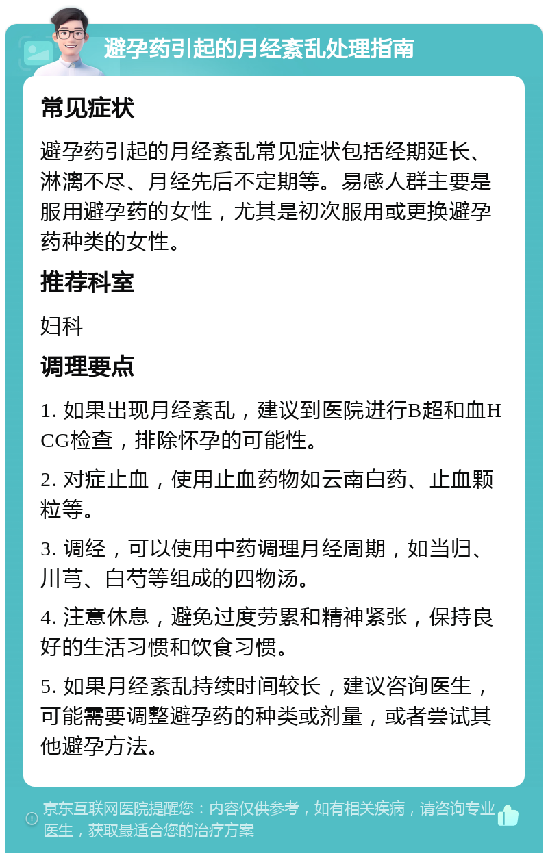 避孕药引起的月经紊乱处理指南 常见症状 避孕药引起的月经紊乱常见症状包括经期延长、淋漓不尽、月经先后不定期等。易感人群主要是服用避孕药的女性，尤其是初次服用或更换避孕药种类的女性。 推荐科室 妇科 调理要点 1. 如果出现月经紊乱，建议到医院进行B超和血HCG检查，排除怀孕的可能性。 2. 对症止血，使用止血药物如云南白药、止血颗粒等。 3. 调经，可以使用中药调理月经周期，如当归、川芎、白芍等组成的四物汤。 4. 注意休息，避免过度劳累和精神紧张，保持良好的生活习惯和饮食习惯。 5. 如果月经紊乱持续时间较长，建议咨询医生，可能需要调整避孕药的种类或剂量，或者尝试其他避孕方法。