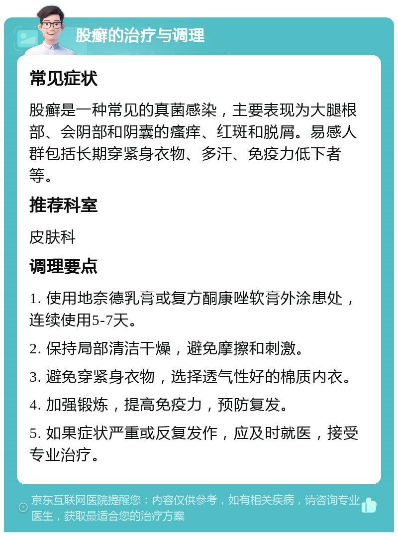 股癣的治疗与调理 常见症状 股癣是一种常见的真菌感染，主要表现为大腿根部、会阴部和阴囊的瘙痒、红斑和脱屑。易感人群包括长期穿紧身衣物、多汗、免疫力低下者等。 推荐科室 皮肤科 调理要点 1. 使用地奈德乳膏或复方酮康唑软膏外涂患处，连续使用5-7天。 2. 保持局部清洁干燥，避免摩擦和刺激。 3. 避免穿紧身衣物，选择透气性好的棉质内衣。 4. 加强锻炼，提高免疫力，预防复发。 5. 如果症状严重或反复发作，应及时就医，接受专业治疗。