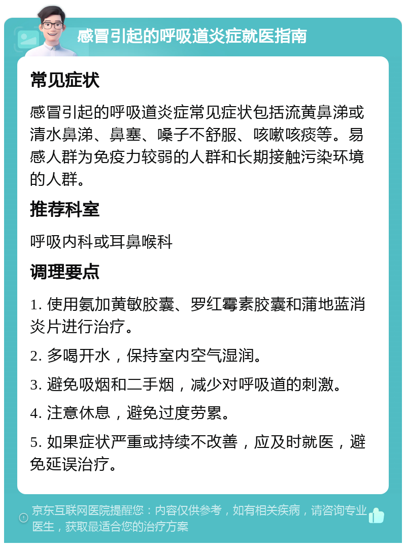 感冒引起的呼吸道炎症就医指南 常见症状 感冒引起的呼吸道炎症常见症状包括流黄鼻涕或清水鼻涕、鼻塞、嗓子不舒服、咳嗽咳痰等。易感人群为免疫力较弱的人群和长期接触污染环境的人群。 推荐科室 呼吸内科或耳鼻喉科 调理要点 1. 使用氨加黄敏胶囊、罗红霉素胶囊和蒲地蓝消炎片进行治疗。 2. 多喝开水，保持室内空气湿润。 3. 避免吸烟和二手烟，减少对呼吸道的刺激。 4. 注意休息，避免过度劳累。 5. 如果症状严重或持续不改善，应及时就医，避免延误治疗。