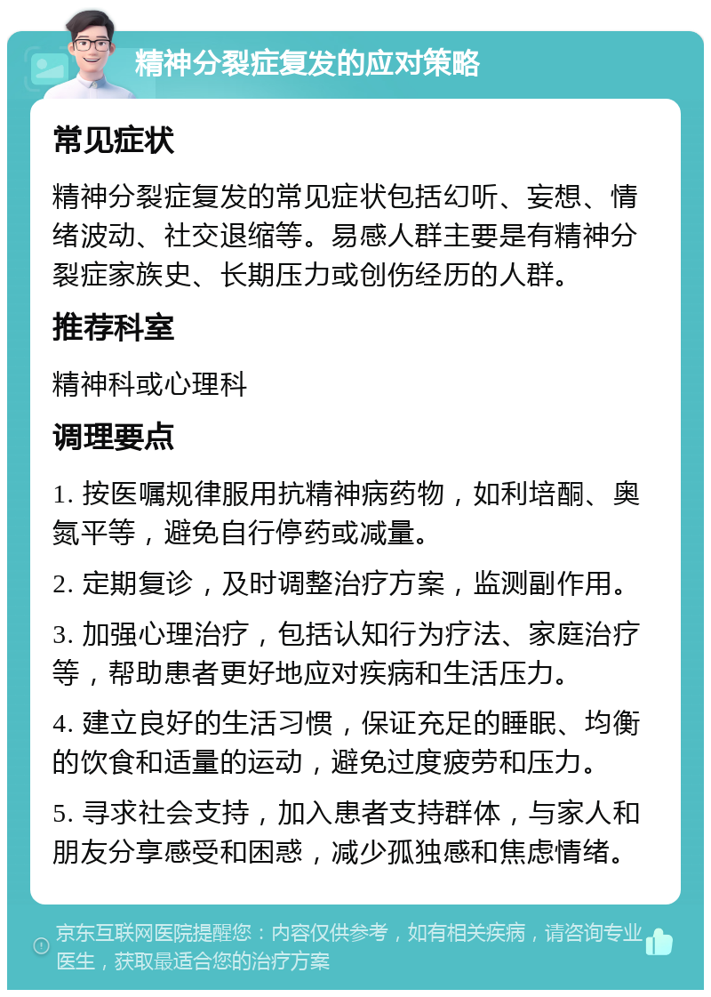 精神分裂症复发的应对策略 常见症状 精神分裂症复发的常见症状包括幻听、妄想、情绪波动、社交退缩等。易感人群主要是有精神分裂症家族史、长期压力或创伤经历的人群。 推荐科室 精神科或心理科 调理要点 1. 按医嘱规律服用抗精神病药物，如利培酮、奥氮平等，避免自行停药或减量。 2. 定期复诊，及时调整治疗方案，监测副作用。 3. 加强心理治疗，包括认知行为疗法、家庭治疗等，帮助患者更好地应对疾病和生活压力。 4. 建立良好的生活习惯，保证充足的睡眠、均衡的饮食和适量的运动，避免过度疲劳和压力。 5. 寻求社会支持，加入患者支持群体，与家人和朋友分享感受和困惑，减少孤独感和焦虑情绪。