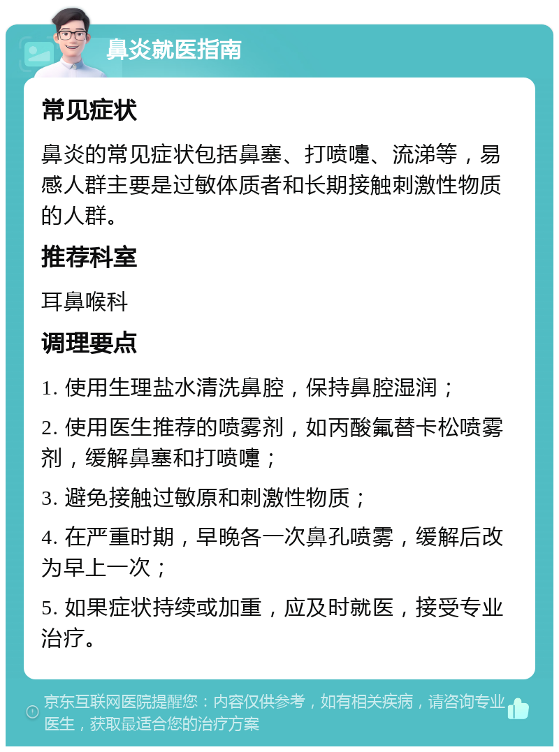 鼻炎就医指南 常见症状 鼻炎的常见症状包括鼻塞、打喷嚏、流涕等，易感人群主要是过敏体质者和长期接触刺激性物质的人群。 推荐科室 耳鼻喉科 调理要点 1. 使用生理盐水清洗鼻腔，保持鼻腔湿润； 2. 使用医生推荐的喷雾剂，如丙酸氟替卡松喷雾剂，缓解鼻塞和打喷嚏； 3. 避免接触过敏原和刺激性物质； 4. 在严重时期，早晚各一次鼻孔喷雾，缓解后改为早上一次； 5. 如果症状持续或加重，应及时就医，接受专业治疗。