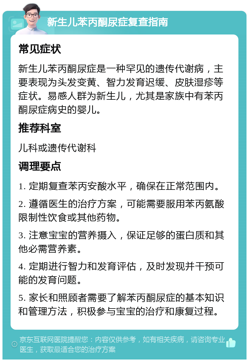 新生儿苯丙酮尿症复查指南 常见症状 新生儿苯丙酮尿症是一种罕见的遗传代谢病，主要表现为头发变黄、智力发育迟缓、皮肤湿疹等症状。易感人群为新生儿，尤其是家族中有苯丙酮尿症病史的婴儿。 推荐科室 儿科或遗传代谢科 调理要点 1. 定期复查苯丙安酸水平，确保在正常范围内。 2. 遵循医生的治疗方案，可能需要服用苯丙氨酸限制性饮食或其他药物。 3. 注意宝宝的营养摄入，保证足够的蛋白质和其他必需营养素。 4. 定期进行智力和发育评估，及时发现并干预可能的发育问题。 5. 家长和照顾者需要了解苯丙酮尿症的基本知识和管理方法，积极参与宝宝的治疗和康复过程。