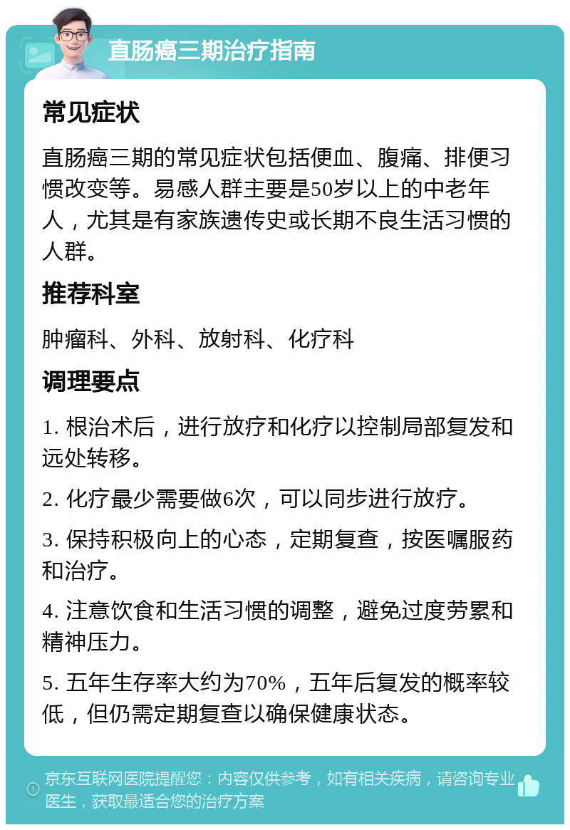 直肠癌三期治疗指南 常见症状 直肠癌三期的常见症状包括便血、腹痛、排便习惯改变等。易感人群主要是50岁以上的中老年人，尤其是有家族遗传史或长期不良生活习惯的人群。 推荐科室 肿瘤科、外科、放射科、化疗科 调理要点 1. 根治术后，进行放疗和化疗以控制局部复发和远处转移。 2. 化疗最少需要做6次，可以同步进行放疗。 3. 保持积极向上的心态，定期复查，按医嘱服药和治疗。 4. 注意饮食和生活习惯的调整，避免过度劳累和精神压力。 5. 五年生存率大约为70%，五年后复发的概率较低，但仍需定期复查以确保健康状态。