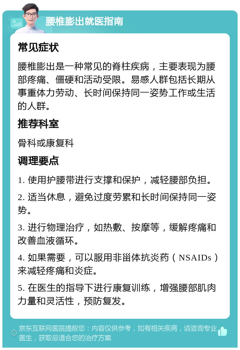 腰椎膨出就医指南 常见症状 腰椎膨出是一种常见的脊柱疾病，主要表现为腰部疼痛、僵硬和活动受限。易感人群包括长期从事重体力劳动、长时间保持同一姿势工作或生活的人群。 推荐科室 骨科或康复科 调理要点 1. 使用护腰带进行支撑和保护，减轻腰部负担。 2. 适当休息，避免过度劳累和长时间保持同一姿势。 3. 进行物理治疗，如热敷、按摩等，缓解疼痛和改善血液循环。 4. 如果需要，可以服用非甾体抗炎药（NSAIDs）来减轻疼痛和炎症。 5. 在医生的指导下进行康复训练，增强腰部肌肉力量和灵活性，预防复发。