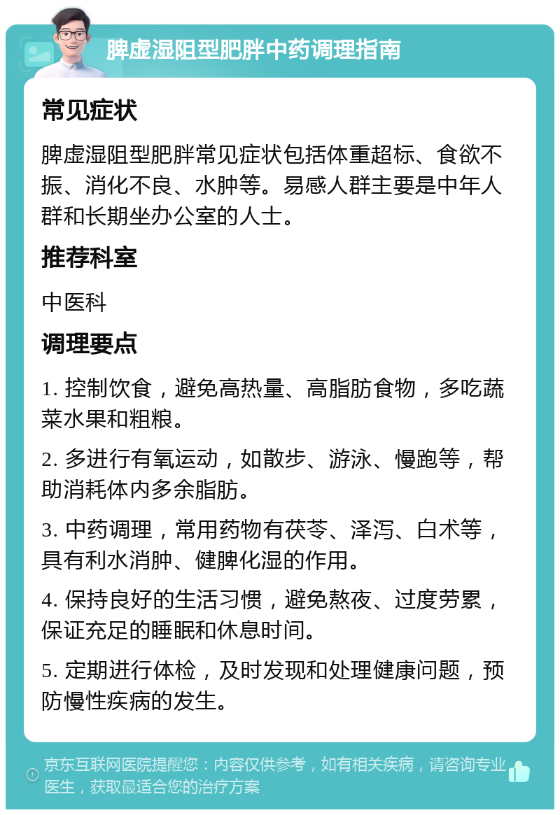 脾虚湿阻型肥胖中药调理指南 常见症状 脾虚湿阻型肥胖常见症状包括体重超标、食欲不振、消化不良、水肿等。易感人群主要是中年人群和长期坐办公室的人士。 推荐科室 中医科 调理要点 1. 控制饮食，避免高热量、高脂肪食物，多吃蔬菜水果和粗粮。 2. 多进行有氧运动，如散步、游泳、慢跑等，帮助消耗体内多余脂肪。 3. 中药调理，常用药物有茯苓、泽泻、白术等，具有利水消肿、健脾化湿的作用。 4. 保持良好的生活习惯，避免熬夜、过度劳累，保证充足的睡眠和休息时间。 5. 定期进行体检，及时发现和处理健康问题，预防慢性疾病的发生。