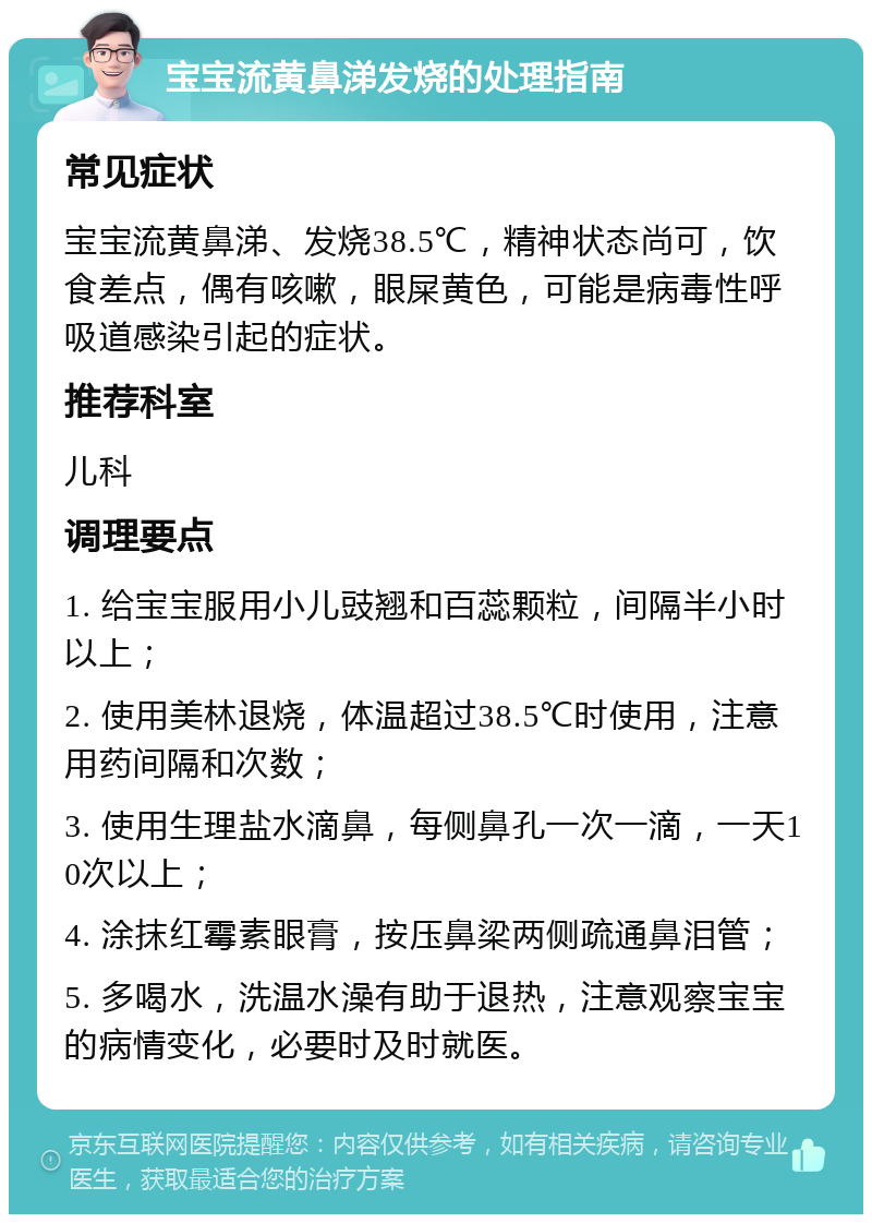 宝宝流黄鼻涕发烧的处理指南 常见症状 宝宝流黄鼻涕、发烧38.5℃，精神状态尚可，饮食差点，偶有咳嗽，眼屎黄色，可能是病毒性呼吸道感染引起的症状。 推荐科室 儿科 调理要点 1. 给宝宝服用小儿豉翘和百蕊颗粒，间隔半小时以上； 2. 使用美林退烧，体温超过38.5℃时使用，注意用药间隔和次数； 3. 使用生理盐水滴鼻，每侧鼻孔一次一滴，一天10次以上； 4. 涂抹红霉素眼膏，按压鼻梁两侧疏通鼻泪管； 5. 多喝水，洗温水澡有助于退热，注意观察宝宝的病情变化，必要时及时就医。