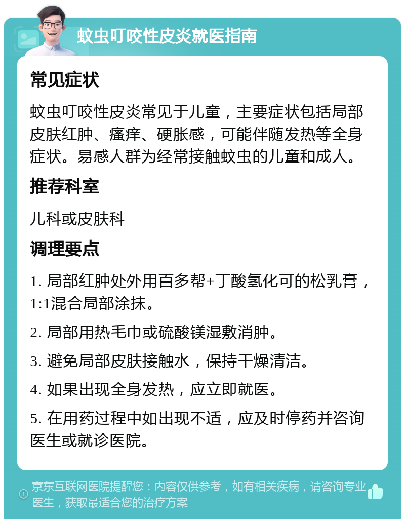 蚊虫叮咬性皮炎就医指南 常见症状 蚊虫叮咬性皮炎常见于儿童，主要症状包括局部皮肤红肿、瘙痒、硬胀感，可能伴随发热等全身症状。易感人群为经常接触蚊虫的儿童和成人。 推荐科室 儿科或皮肤科 调理要点 1. 局部红肿处外用百多帮+丁酸氢化可的松乳膏，1:1混合局部涂抹。 2. 局部用热毛巾或硫酸镁湿敷消肿。 3. 避免局部皮肤接触水，保持干燥清洁。 4. 如果出现全身发热，应立即就医。 5. 在用药过程中如出现不适，应及时停药并咨询医生或就诊医院。