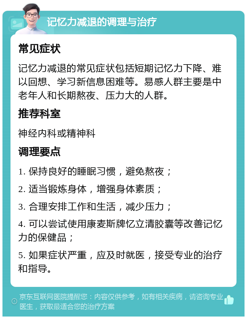 记忆力减退的调理与治疗 常见症状 记忆力减退的常见症状包括短期记忆力下降、难以回想、学习新信息困难等。易感人群主要是中老年人和长期熬夜、压力大的人群。 推荐科室 神经内科或精神科 调理要点 1. 保持良好的睡眠习惯，避免熬夜； 2. 适当锻炼身体，增强身体素质； 3. 合理安排工作和生活，减少压力； 4. 可以尝试使用康麦斯牌忆立清胶囊等改善记忆力的保健品； 5. 如果症状严重，应及时就医，接受专业的治疗和指导。