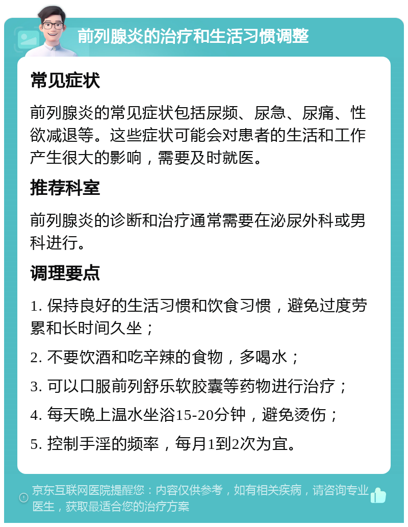 前列腺炎的治疗和生活习惯调整 常见症状 前列腺炎的常见症状包括尿频、尿急、尿痛、性欲减退等。这些症状可能会对患者的生活和工作产生很大的影响，需要及时就医。 推荐科室 前列腺炎的诊断和治疗通常需要在泌尿外科或男科进行。 调理要点 1. 保持良好的生活习惯和饮食习惯，避免过度劳累和长时间久坐； 2. 不要饮酒和吃辛辣的食物，多喝水； 3. 可以口服前列舒乐软胶囊等药物进行治疗； 4. 每天晚上温水坐浴15-20分钟，避免烫伤； 5. 控制手淫的频率，每月1到2次为宜。