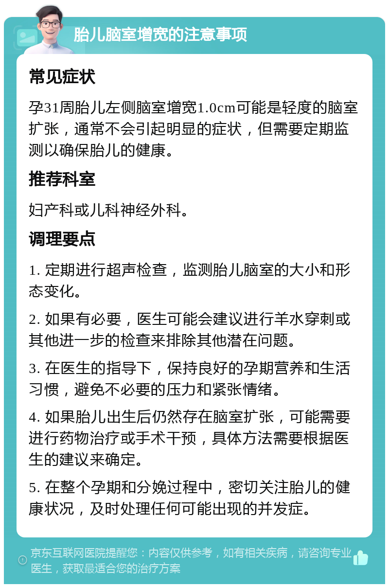 胎儿脑室增宽的注意事项 常见症状 孕31周胎儿左侧脑室增宽1.0cm可能是轻度的脑室扩张，通常不会引起明显的症状，但需要定期监测以确保胎儿的健康。 推荐科室 妇产科或儿科神经外科。 调理要点 1. 定期进行超声检查，监测胎儿脑室的大小和形态变化。 2. 如果有必要，医生可能会建议进行羊水穿刺或其他进一步的检查来排除其他潜在问题。 3. 在医生的指导下，保持良好的孕期营养和生活习惯，避免不必要的压力和紧张情绪。 4. 如果胎儿出生后仍然存在脑室扩张，可能需要进行药物治疗或手术干预，具体方法需要根据医生的建议来确定。 5. 在整个孕期和分娩过程中，密切关注胎儿的健康状况，及时处理任何可能出现的并发症。