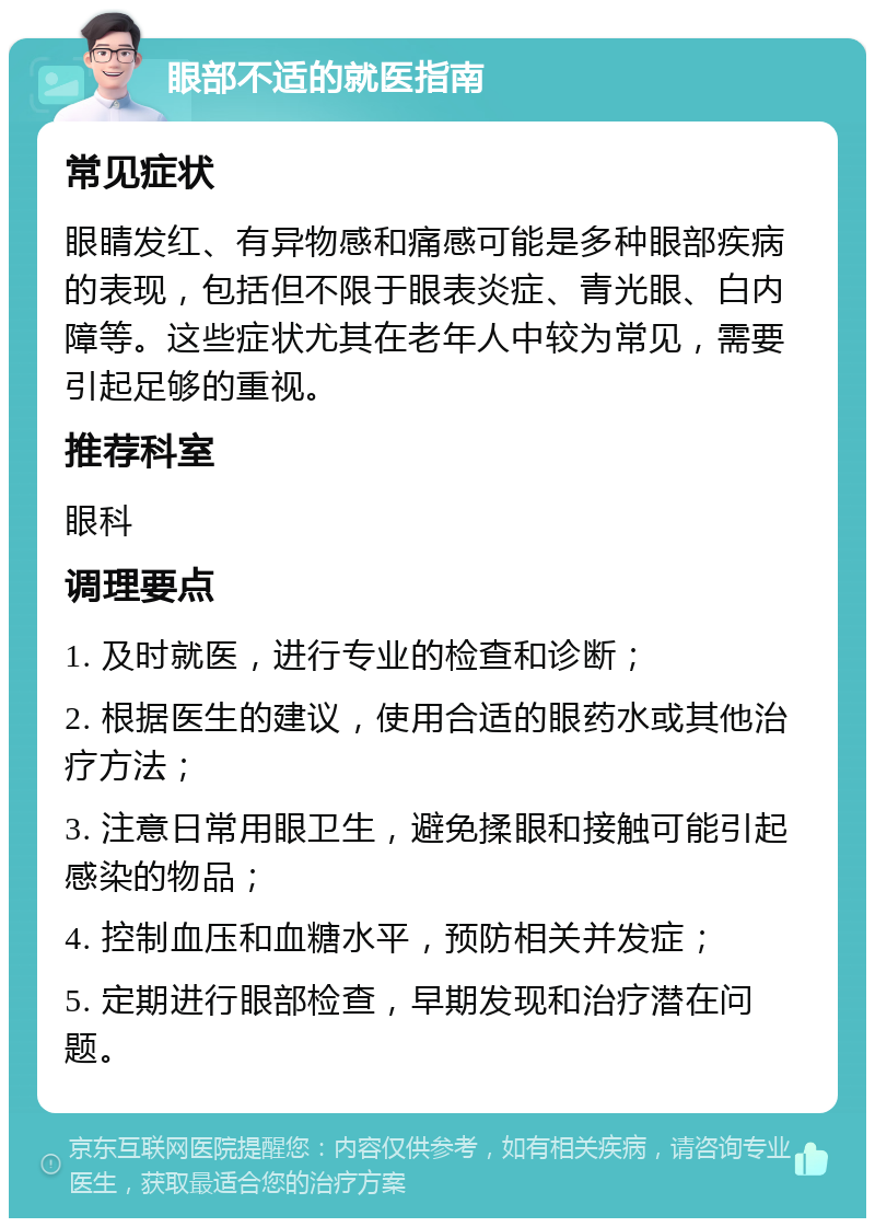 眼部不适的就医指南 常见症状 眼睛发红、有异物感和痛感可能是多种眼部疾病的表现，包括但不限于眼表炎症、青光眼、白内障等。这些症状尤其在老年人中较为常见，需要引起足够的重视。 推荐科室 眼科 调理要点 1. 及时就医，进行专业的检查和诊断； 2. 根据医生的建议，使用合适的眼药水或其他治疗方法； 3. 注意日常用眼卫生，避免揉眼和接触可能引起感染的物品； 4. 控制血压和血糖水平，预防相关并发症； 5. 定期进行眼部检查，早期发现和治疗潜在问题。