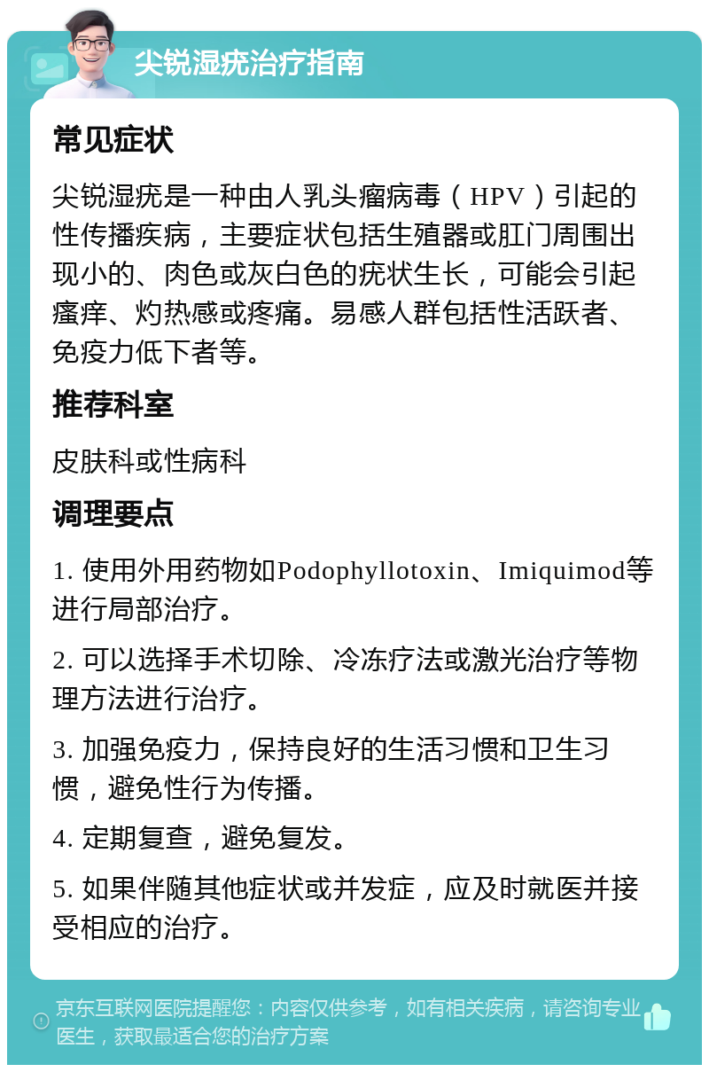 尖锐湿疣治疗指南 常见症状 尖锐湿疣是一种由人乳头瘤病毒（HPV）引起的性传播疾病，主要症状包括生殖器或肛门周围出现小的、肉色或灰白色的疣状生长，可能会引起瘙痒、灼热感或疼痛。易感人群包括性活跃者、免疫力低下者等。 推荐科室 皮肤科或性病科 调理要点 1. 使用外用药物如Podophyllotoxin、Imiquimod等进行局部治疗。 2. 可以选择手术切除、冷冻疗法或激光治疗等物理方法进行治疗。 3. 加强免疫力，保持良好的生活习惯和卫生习惯，避免性行为传播。 4. 定期复查，避免复发。 5. 如果伴随其他症状或并发症，应及时就医并接受相应的治疗。