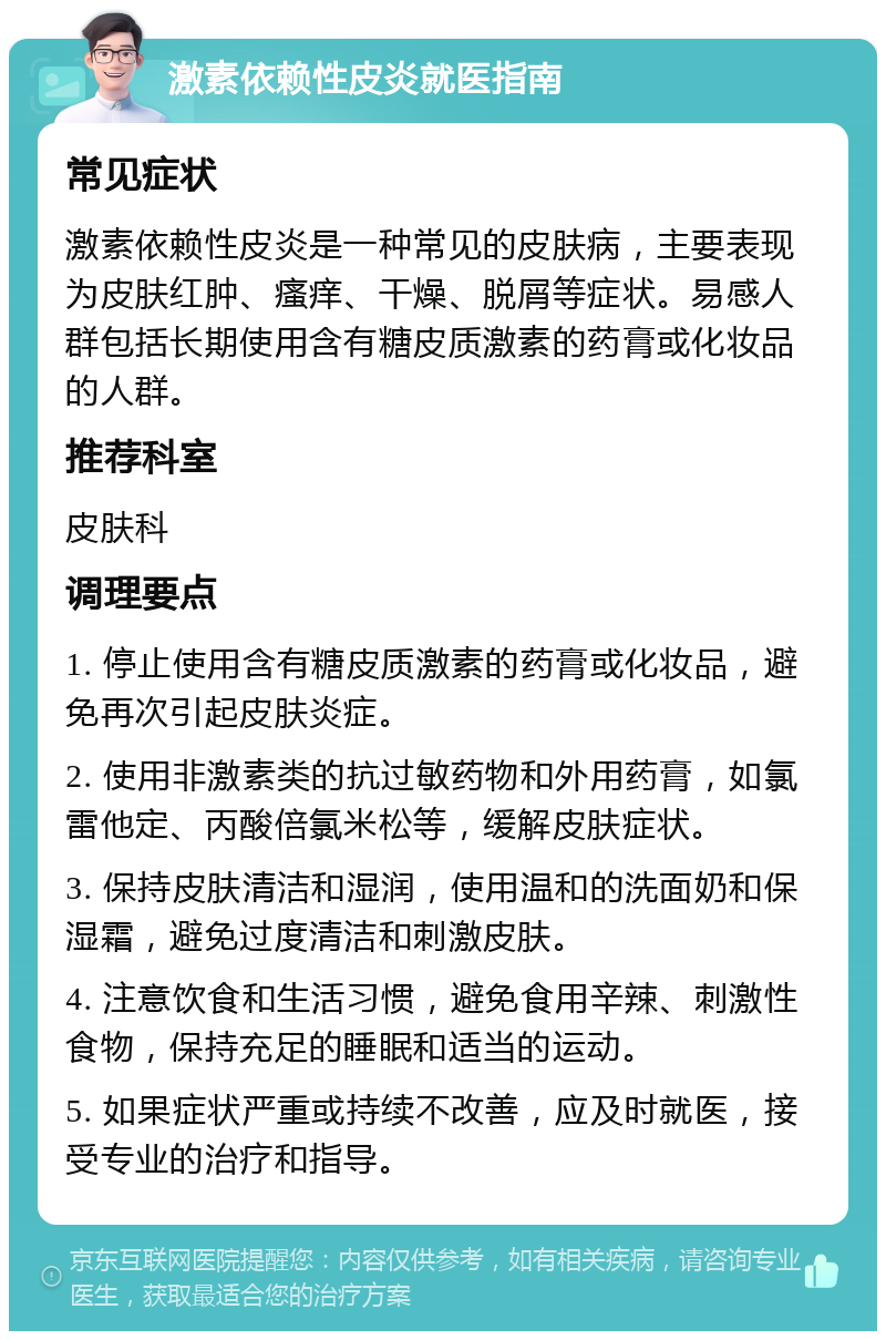 激素依赖性皮炎就医指南 常见症状 激素依赖性皮炎是一种常见的皮肤病，主要表现为皮肤红肿、瘙痒、干燥、脱屑等症状。易感人群包括长期使用含有糖皮质激素的药膏或化妆品的人群。 推荐科室 皮肤科 调理要点 1. 停止使用含有糖皮质激素的药膏或化妆品，避免再次引起皮肤炎症。 2. 使用非激素类的抗过敏药物和外用药膏，如氯雷他定、丙酸倍氯米松等，缓解皮肤症状。 3. 保持皮肤清洁和湿润，使用温和的洗面奶和保湿霜，避免过度清洁和刺激皮肤。 4. 注意饮食和生活习惯，避免食用辛辣、刺激性食物，保持充足的睡眠和适当的运动。 5. 如果症状严重或持续不改善，应及时就医，接受专业的治疗和指导。