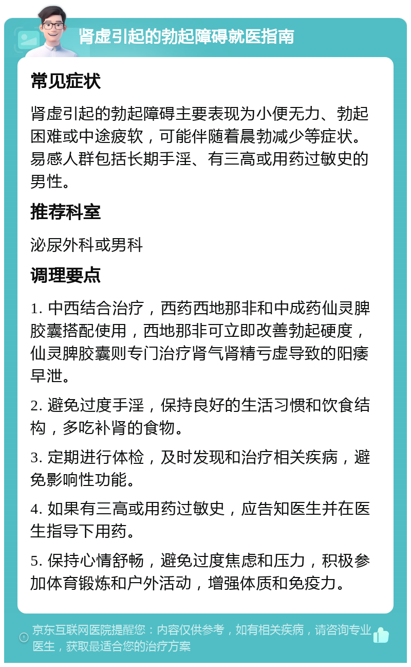 肾虚引起的勃起障碍就医指南 常见症状 肾虚引起的勃起障碍主要表现为小便无力、勃起困难或中途疲软，可能伴随着晨勃减少等症状。易感人群包括长期手淫、有三高或用药过敏史的男性。 推荐科室 泌尿外科或男科 调理要点 1. 中西结合治疗，西药西地那非和中成药仙灵脾胶囊搭配使用，西地那非可立即改善勃起硬度，仙灵脾胶囊则专门治疗肾气肾精亏虚导致的阳痿早泄。 2. 避免过度手淫，保持良好的生活习惯和饮食结构，多吃补肾的食物。 3. 定期进行体检，及时发现和治疗相关疾病，避免影响性功能。 4. 如果有三高或用药过敏史，应告知医生并在医生指导下用药。 5. 保持心情舒畅，避免过度焦虑和压力，积极参加体育锻炼和户外活动，增强体质和免疫力。