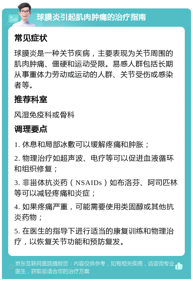 球膜炎引起肌肉肿痛的治疗指南 常见症状 球膜炎是一种关节疾病，主要表现为关节周围的肌肉肿痛、僵硬和运动受限。易感人群包括长期从事重体力劳动或运动的人群、关节受伤或感染者等。 推荐科室 风湿免疫科或骨科 调理要点 1. 休息和局部冰敷可以缓解疼痛和肿胀； 2. 物理治疗如超声波、电疗等可以促进血液循环和组织修复； 3. 非甾体抗炎药（NSAIDs）如布洛芬、阿司匹林等可以减轻疼痛和炎症； 4. 如果疼痛严重，可能需要使用类固醇或其他抗炎药物； 5. 在医生的指导下进行适当的康复训练和物理治疗，以恢复关节功能和预防复发。