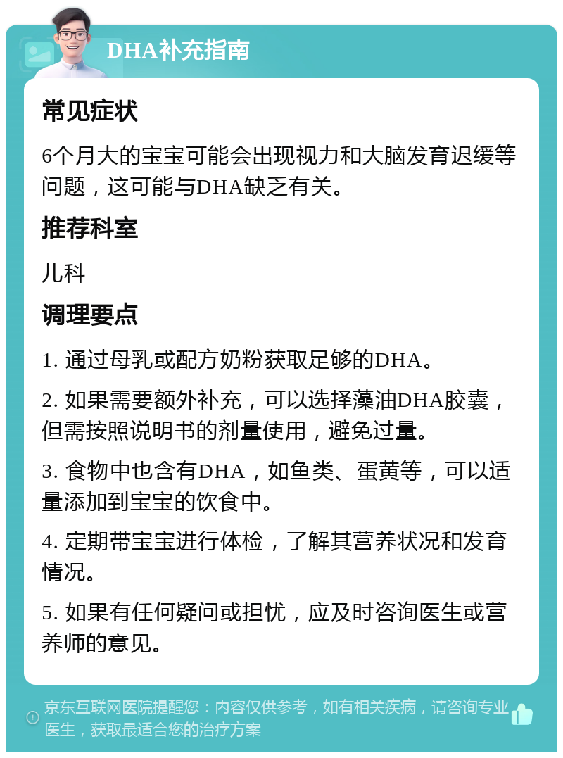 DHA补充指南 常见症状 6个月大的宝宝可能会出现视力和大脑发育迟缓等问题，这可能与DHA缺乏有关。 推荐科室 儿科 调理要点 1. 通过母乳或配方奶粉获取足够的DHA。 2. 如果需要额外补充，可以选择藻油DHA胶囊，但需按照说明书的剂量使用，避免过量。 3. 食物中也含有DHA，如鱼类、蛋黄等，可以适量添加到宝宝的饮食中。 4. 定期带宝宝进行体检，了解其营养状况和发育情况。 5. 如果有任何疑问或担忧，应及时咨询医生或营养师的意见。