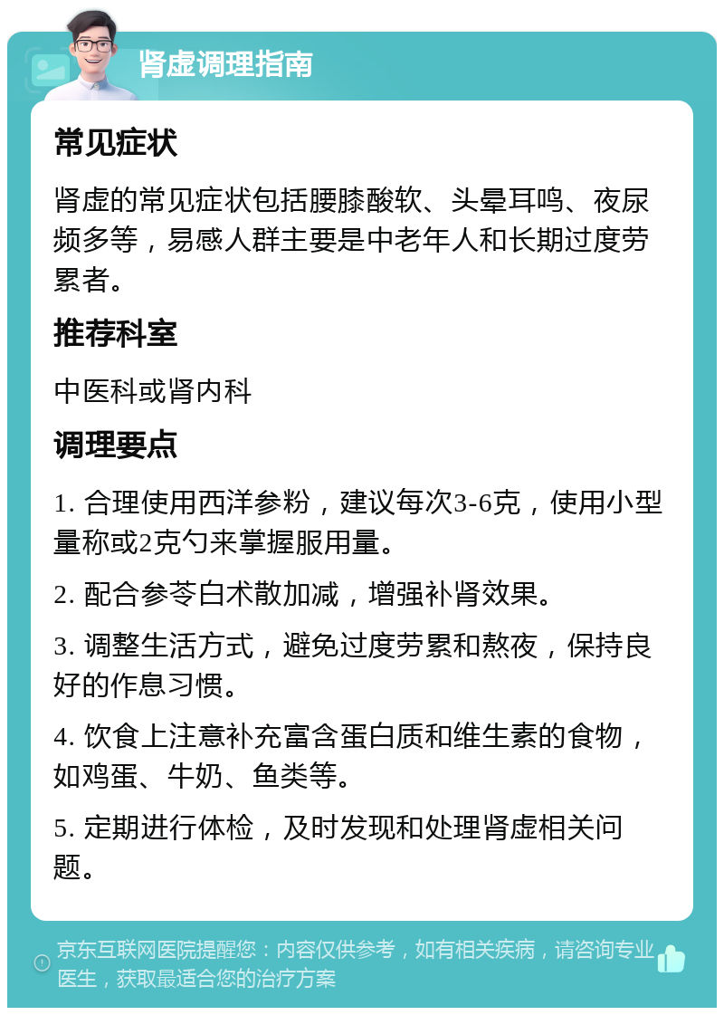 肾虚调理指南 常见症状 肾虚的常见症状包括腰膝酸软、头晕耳鸣、夜尿频多等，易感人群主要是中老年人和长期过度劳累者。 推荐科室 中医科或肾内科 调理要点 1. 合理使用西洋参粉，建议每次3-6克，使用小型量称或2克勺来掌握服用量。 2. 配合参苓白术散加减，增强补肾效果。 3. 调整生活方式，避免过度劳累和熬夜，保持良好的作息习惯。 4. 饮食上注意补充富含蛋白质和维生素的食物，如鸡蛋、牛奶、鱼类等。 5. 定期进行体检，及时发现和处理肾虚相关问题。