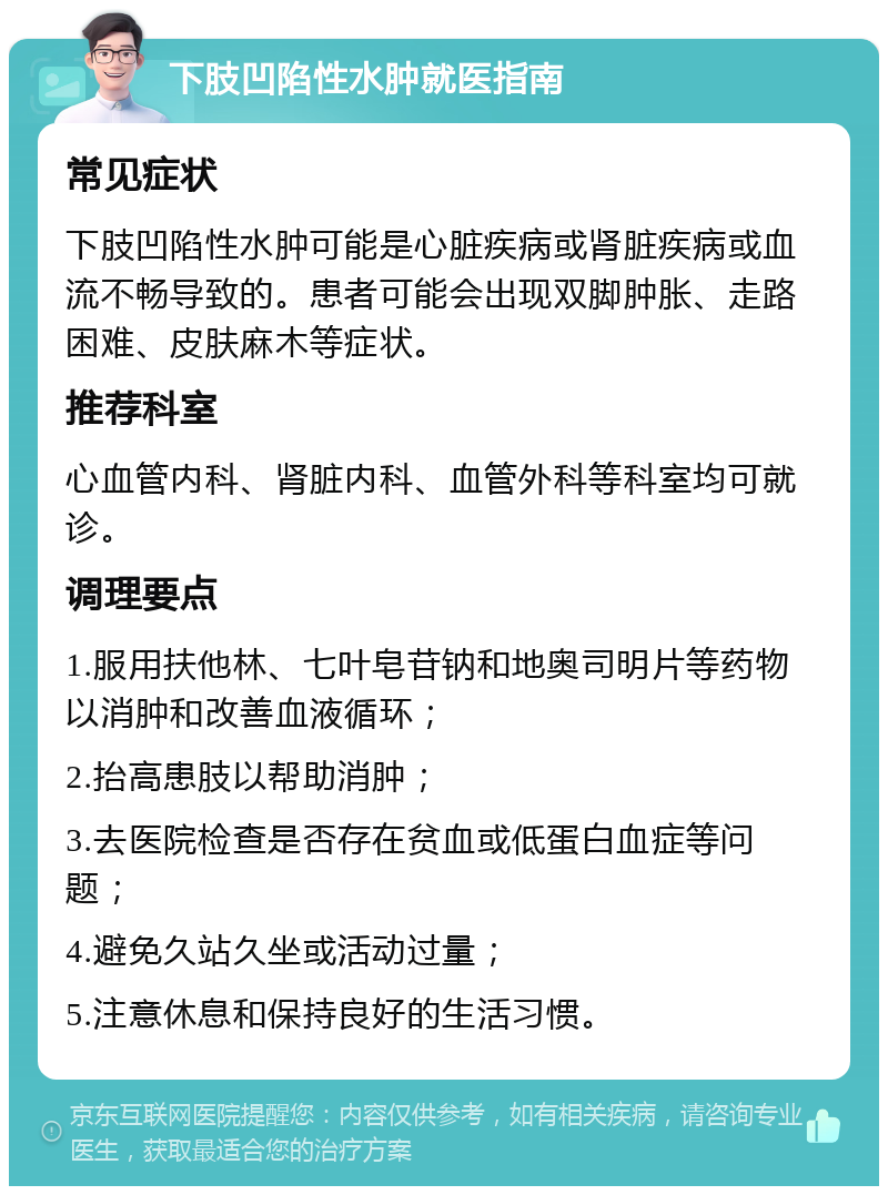 下肢凹陷性水肿就医指南 常见症状 下肢凹陷性水肿可能是心脏疾病或肾脏疾病或血流不畅导致的。患者可能会出现双脚肿胀、走路困难、皮肤麻木等症状。 推荐科室 心血管内科、肾脏内科、血管外科等科室均可就诊。 调理要点 1.服用扶他林、七叶皂苷钠和地奥司明片等药物以消肿和改善血液循环； 2.抬高患肢以帮助消肿； 3.去医院检查是否存在贫血或低蛋白血症等问题； 4.避免久站久坐或活动过量； 5.注意休息和保持良好的生活习惯。