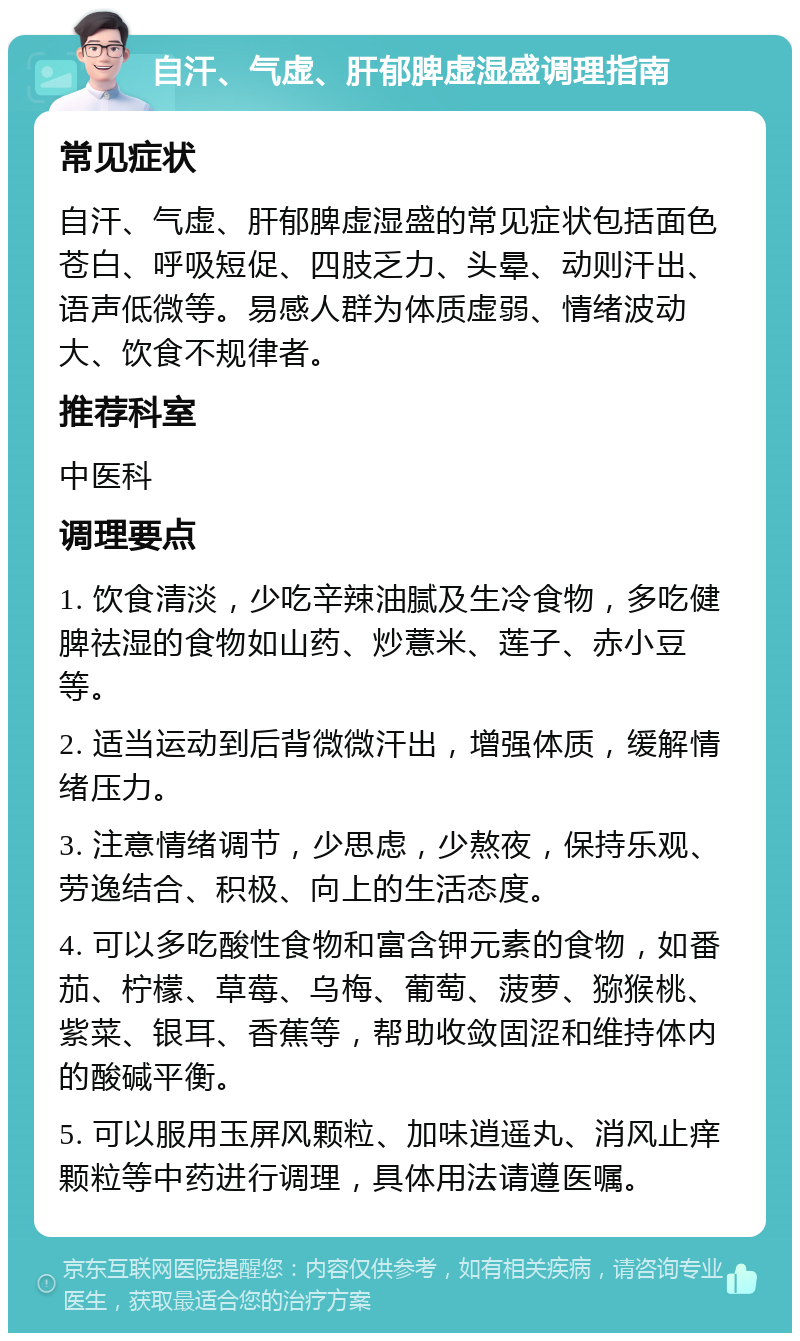 自汗、气虚、肝郁脾虚湿盛调理指南 常见症状 自汗、气虚、肝郁脾虚湿盛的常见症状包括面色苍白、呼吸短促、四肢乏力、头晕、动则汗出、语声低微等。易感人群为体质虚弱、情绪波动大、饮食不规律者。 推荐科室 中医科 调理要点 1. 饮食清淡，少吃辛辣油腻及生冷食物，多吃健脾祛湿的食物如山药、炒薏米、莲子、赤小豆等。 2. 适当运动到后背微微汗出，增强体质，缓解情绪压力。 3. 注意情绪调节，少思虑，少熬夜，保持乐观、劳逸结合、积极、向上的生活态度。 4. 可以多吃酸性食物和富含钾元素的食物，如番茄、柠檬、草莓、乌梅、葡萄、菠萝、猕猴桃、紫菜、银耳、香蕉等，帮助收敛固涩和维持体内的酸碱平衡。 5. 可以服用玉屏风颗粒、加味逍遥丸、消风止痒颗粒等中药进行调理，具体用法请遵医嘱。