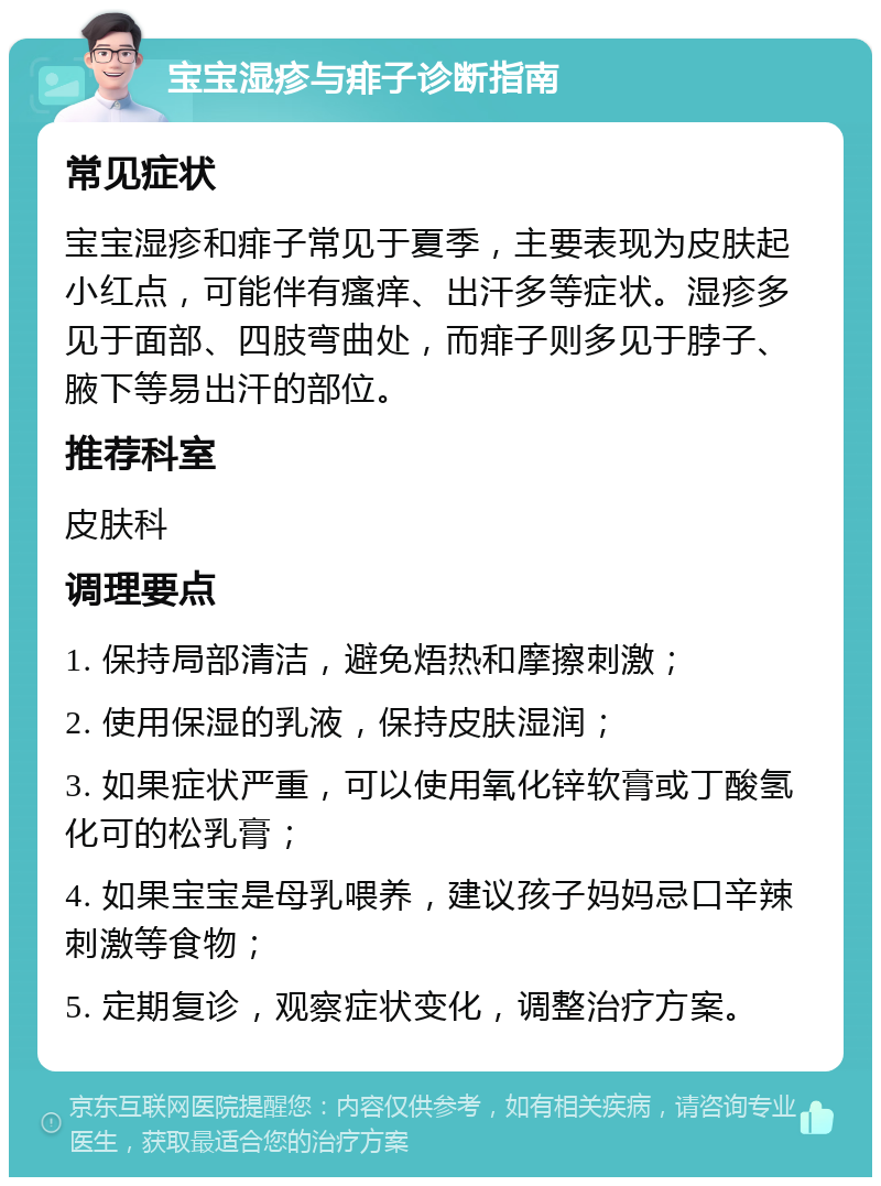 宝宝湿疹与痱子诊断指南 常见症状 宝宝湿疹和痱子常见于夏季，主要表现为皮肤起小红点，可能伴有瘙痒、出汗多等症状。湿疹多见于面部、四肢弯曲处，而痱子则多见于脖子、腋下等易出汗的部位。 推荐科室 皮肤科 调理要点 1. 保持局部清洁，避免焐热和摩擦刺激； 2. 使用保湿的乳液，保持皮肤湿润； 3. 如果症状严重，可以使用氧化锌软膏或丁酸氢化可的松乳膏； 4. 如果宝宝是母乳喂养，建议孩子妈妈忌口辛辣刺激等食物； 5. 定期复诊，观察症状变化，调整治疗方案。